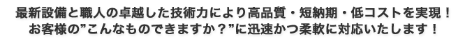 最新設備と職人の卓越した技術力により高品質・短納期・低コストを実現!お客様の”こんなものできますか?”に迅速かつ柔軟に対応いたします!